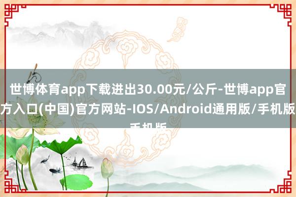 世博体育app下载进出30.00元/公斤-世博app官方入口(中国)官方网站-IOS/Android通用版/手机版