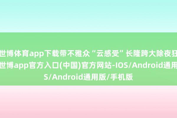 世博体育app下载带不雅众“云感受”长隆跨大除夜狂欢的氛围-世博app官方入口(中国)官方网站-IOS/Android通用版/手机版