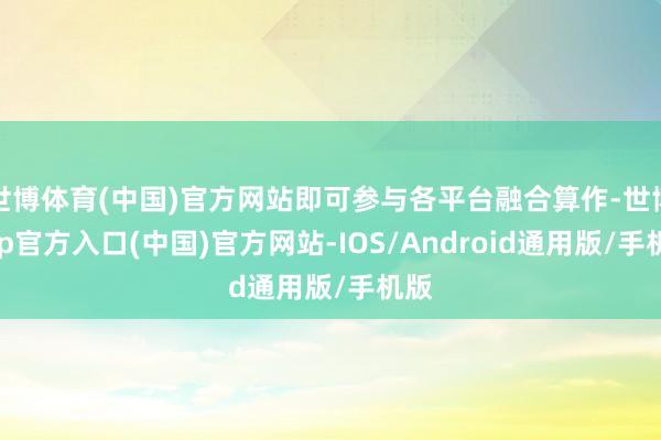 世博体育(中国)官方网站即可参与各平台融合算作-世博app官方入口(中国)官方网站-IOS/Android通用版/手机版