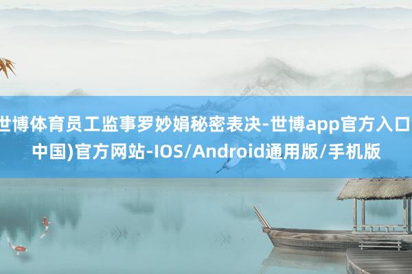 世博体育员工监事罗妙娟秘密表决-世博app官方入口(中国)官方网站-IOS/Android通用版/手机版