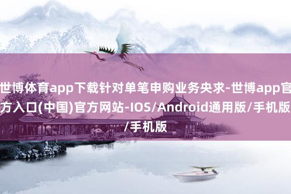 世博体育app下载针对单笔申购业务央求-世博app官方入口(中国)官方网站-IOS/Android通用版/手机版