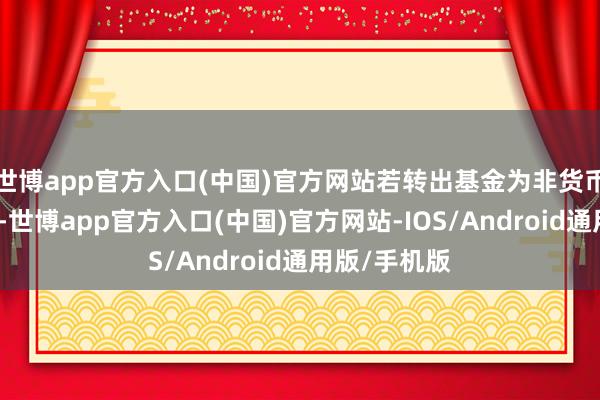 世博app官方入口(中国)官方网站若转出基金为非货币市集基金的-世博app官方入口(中国)官方网站-IOS/Android通用版/手机版