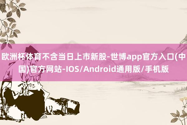 欧洲杯体育 不含当日上市新股-世博app官方入口(中国)官方网站-IOS/Android通用版/手机版