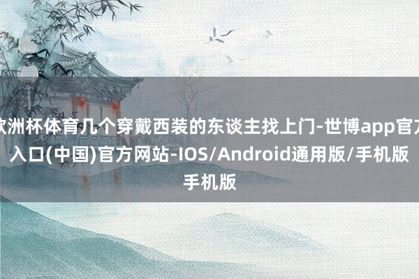 欧洲杯体育几个穿戴西装的东谈主找上门-世博app官方入口(中国)官方网站-IOS/Android通用版/手机版
