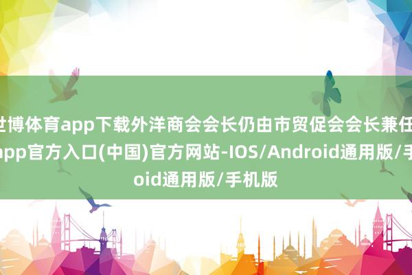 世博体育app下载外洋商会会长仍由市贸促会会长兼任-世博app官方入口(中国)官方网站-IOS/Android通用版/手机版