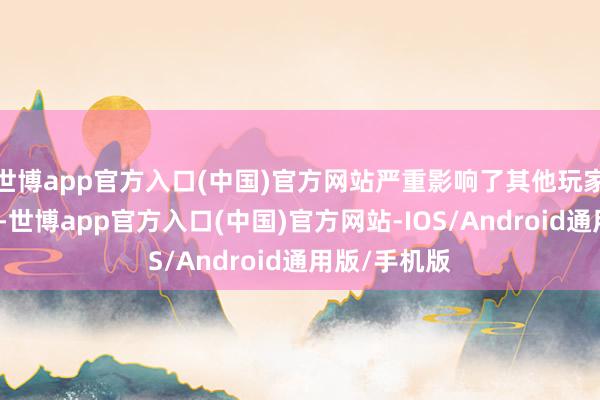 世博app官方入口(中国)官方网站严重影响了其他玩家的游戏体验-世博app官方入口(中国)官方网站-IOS/Android通用版/手机版